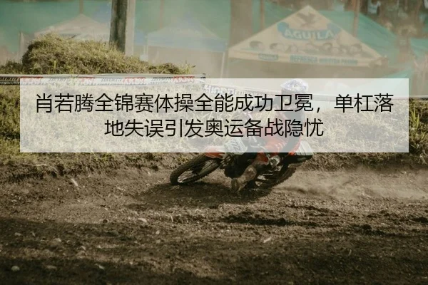 肖若腾全锦赛体操全能成功卫冕，单杠落地失误引发奥运备战隐忧