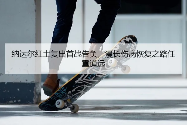 纳达尔红土复出首战告负，漫长伤病恢复之路任重道远
